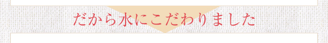 だから水にこだわりました。